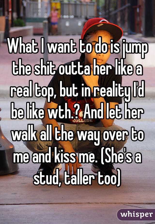 What I want to do is jump the shit outta her like a real top, but in reality I'd be like wth.? And let her walk all the way over to me and kiss me. (She's a stud, taller too)