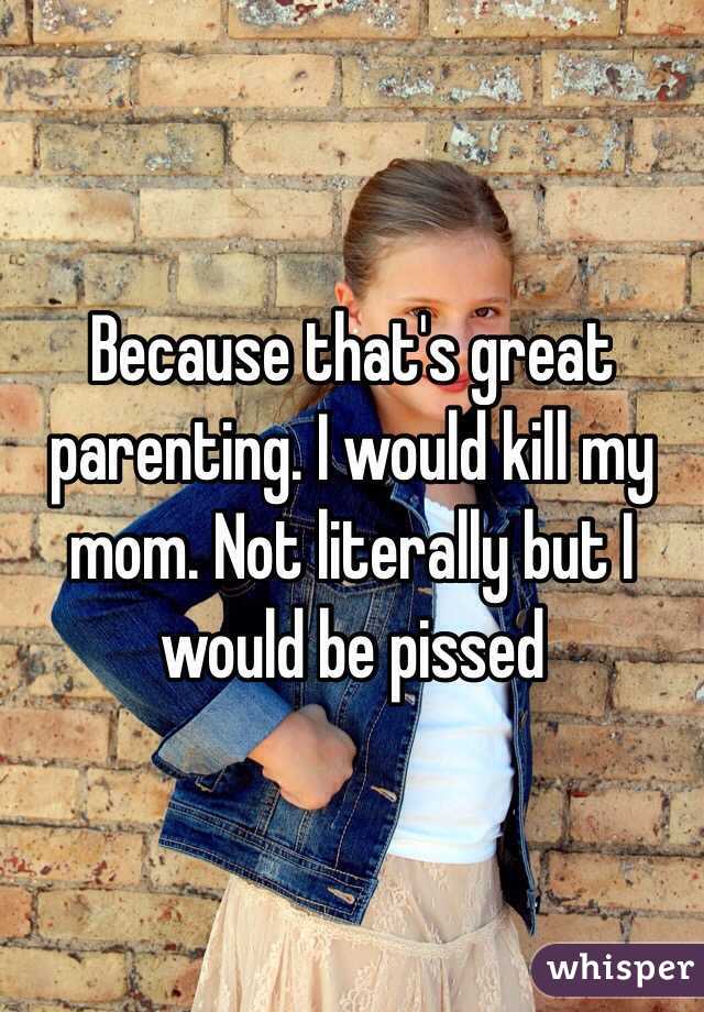 Because that's great parenting. I would kill my mom. Not literally but I would be pissed