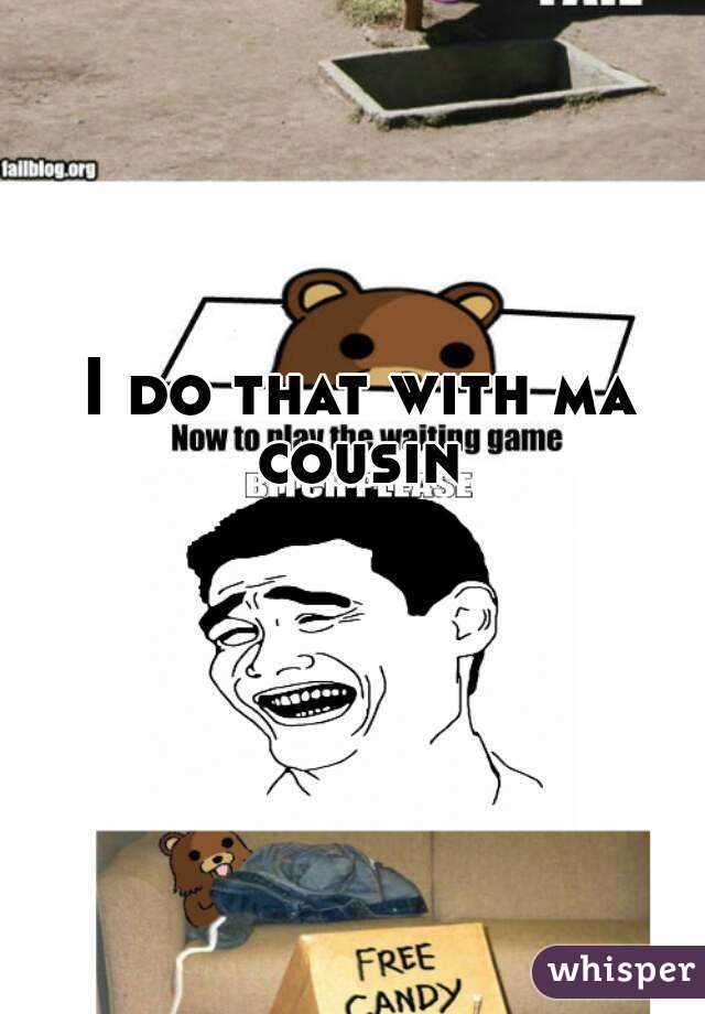 I do that with ma cousin 