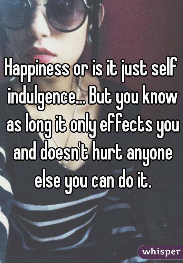 Happiness or is it just self indulgence... But you know as long it only effects you and doesn't hurt anyone else you can do it.