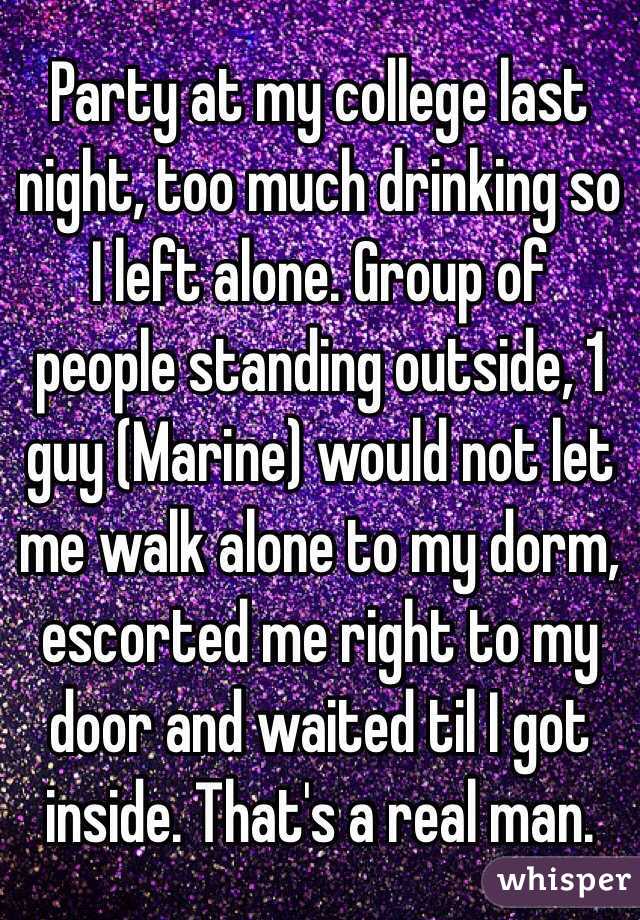 Party at my college last night, too much drinking so I left alone. Group of people standing outside, 1 guy (Marine) would not let me walk alone to my dorm, escorted me right to my door and waited til I got inside. That's a real man.