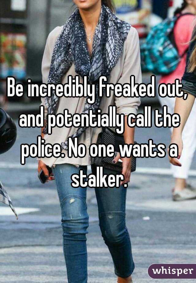 Be incredibly freaked out, and potentially call the police. No one wants a stalker.