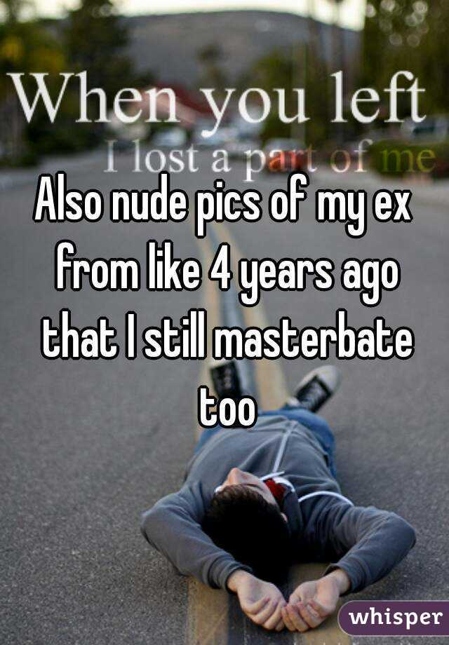 Also nude pics of my ex from like 4 years ago that I still masterbate too