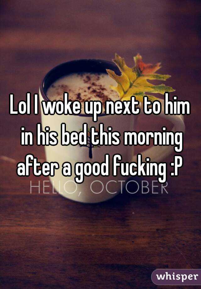 Lol I woke up next to him in his bed this morning after a good fucking :P 