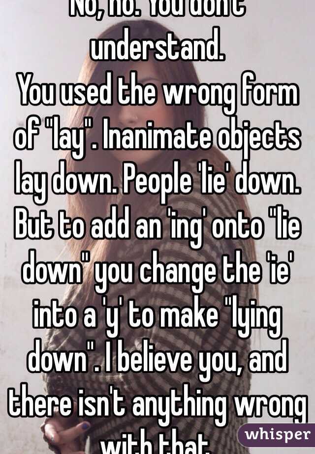 No, no. You don't understand.
You used the wrong form of "lay". Inanimate objects lay down. People 'lie' down. But to add an 'ing' onto "lie down" you change the 'ie' into a 'y' to make "lying down". I believe you, and there isn't anything wrong with that.