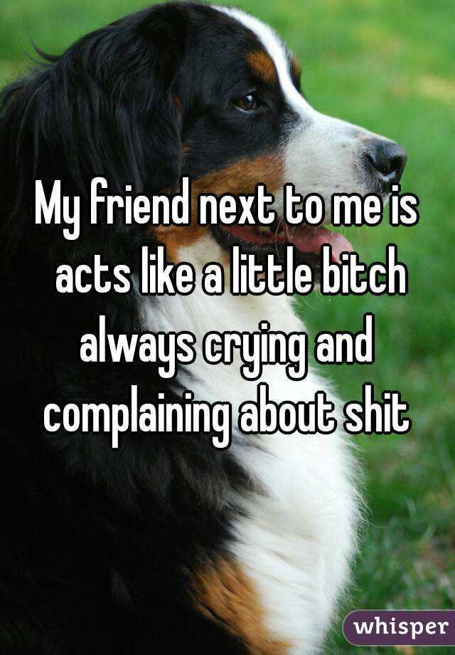 My friend next to me is acts like a little bitch always crying and  complaining about shit 