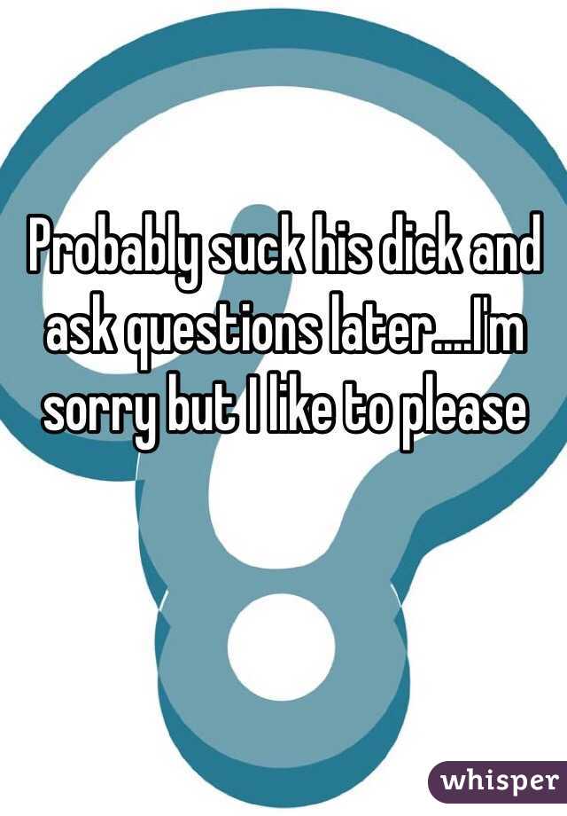 Probably suck his dick and ask questions later....I'm sorry but I like to please