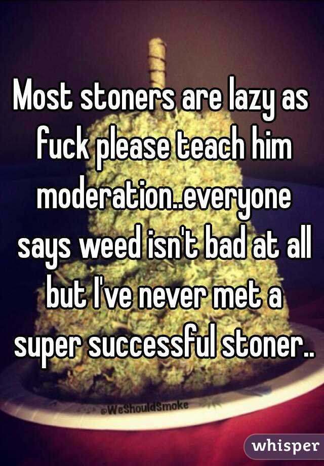 Most stoners are lazy as fuck please teach him moderation..everyone says weed isn't bad at all but I've never met a super successful stoner..