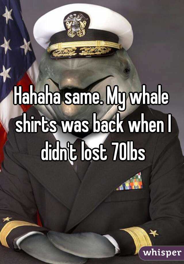 Hahaha same. My whale shirts was back when I didn't lost 70lbs