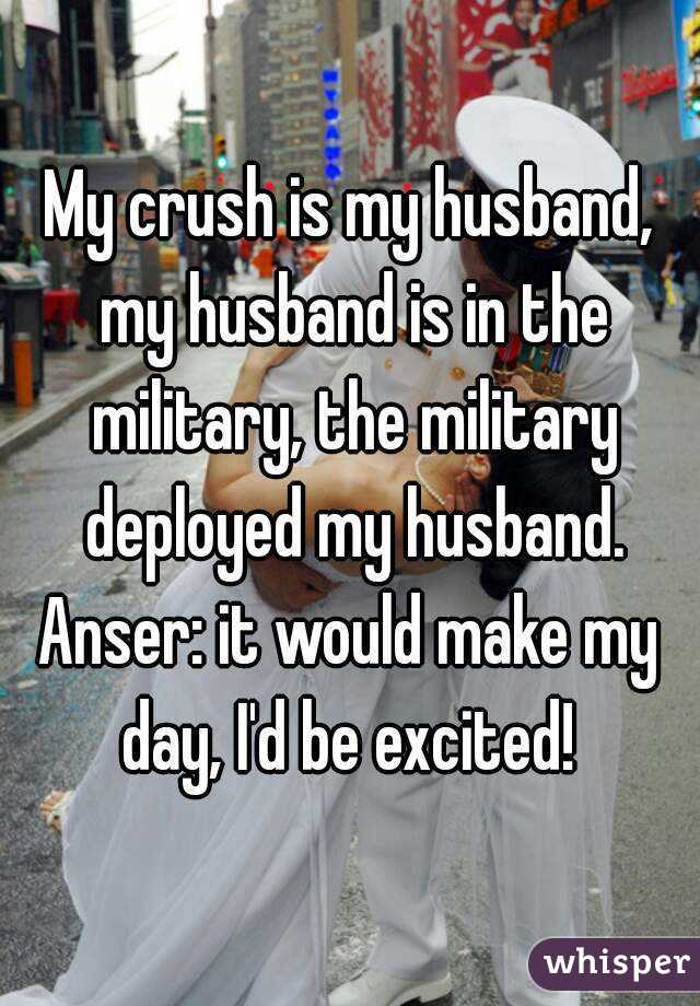 My crush is my husband, my husband is in the military, the military deployed my husband.
Anser: it would make my day, I'd be excited! 