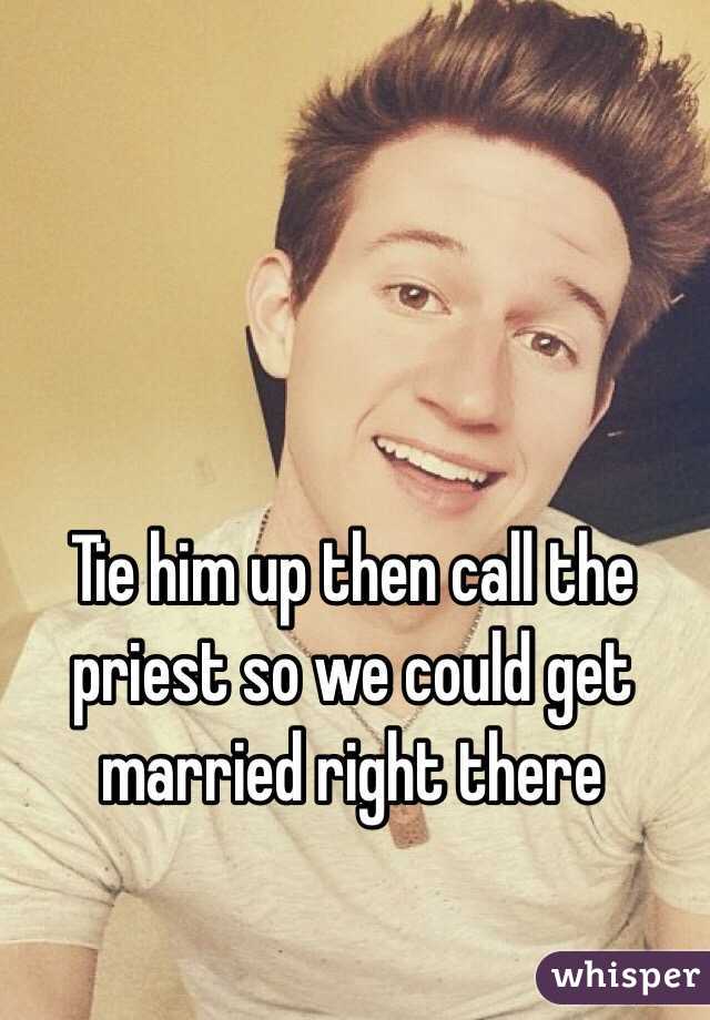 Tie him up then call the priest so we could get married right there 