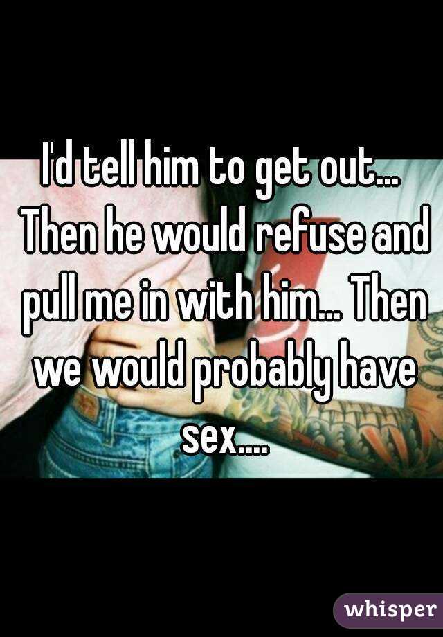 I'd tell him to get out... Then he would refuse and pull me in with him... Then we would probably have sex....