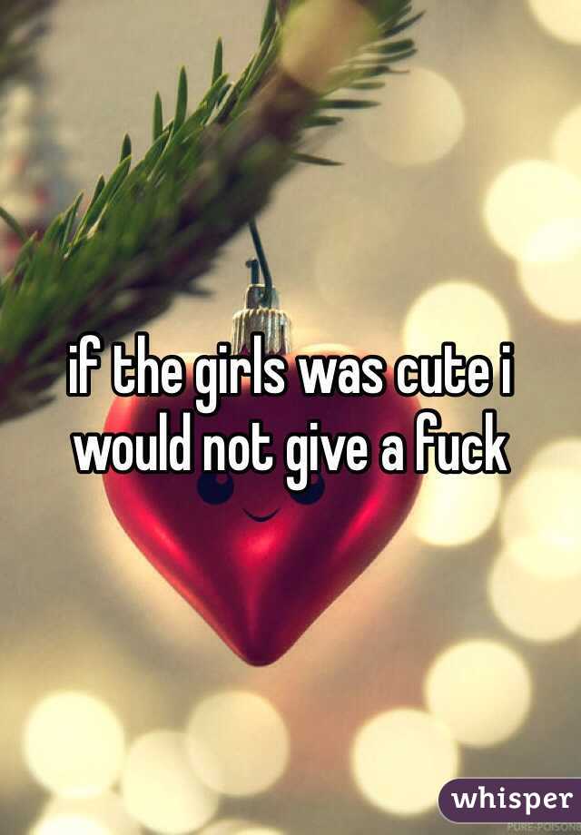if the girls was cute i would not give a fuck