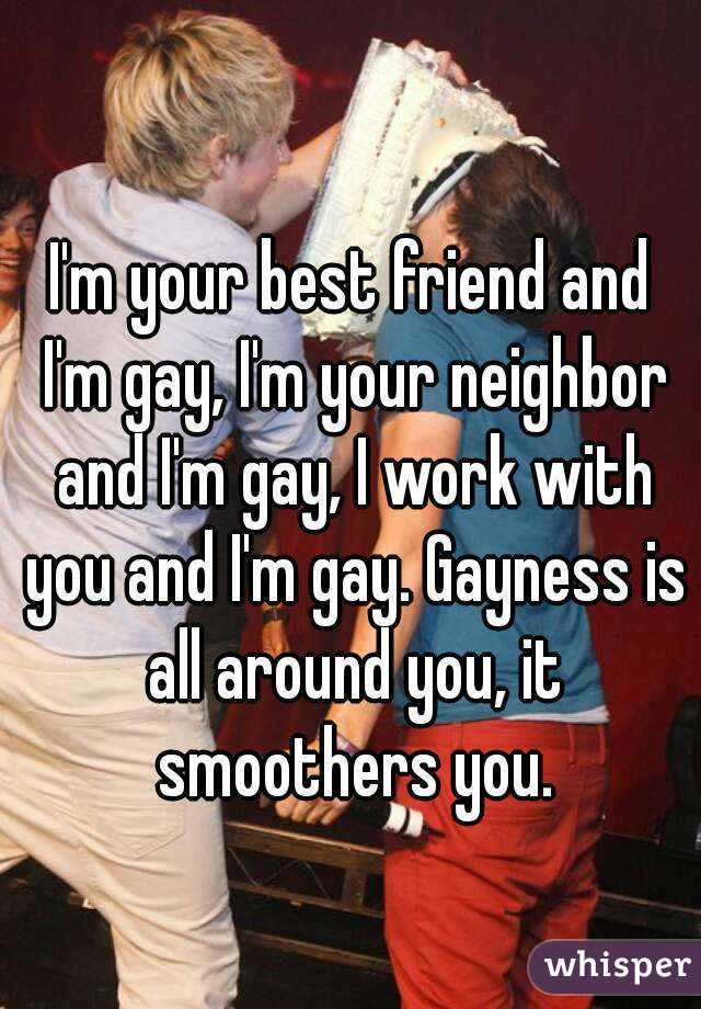 
I'm your best friend and I'm gay, I'm your neighbor and I'm gay, I work with you and I'm gay. Gayness is all around you, it smoothers you.