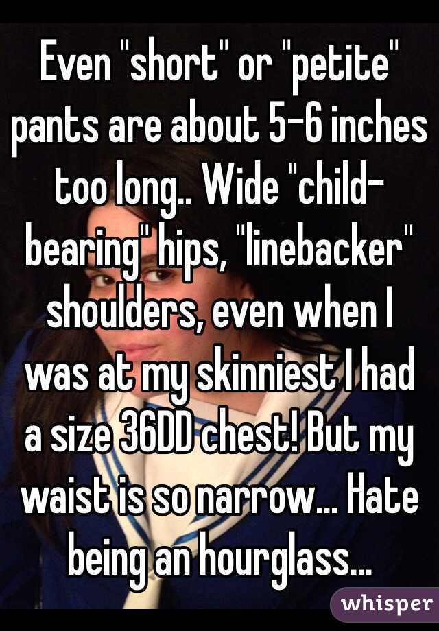 Even "short" or "petite" pants are about 5-6 inches too long.. Wide "child-bearing" hips, "linebacker" shoulders, even when I was at my skinniest I had a size 36DD chest! But my waist is so narrow... Hate being an hourglass...