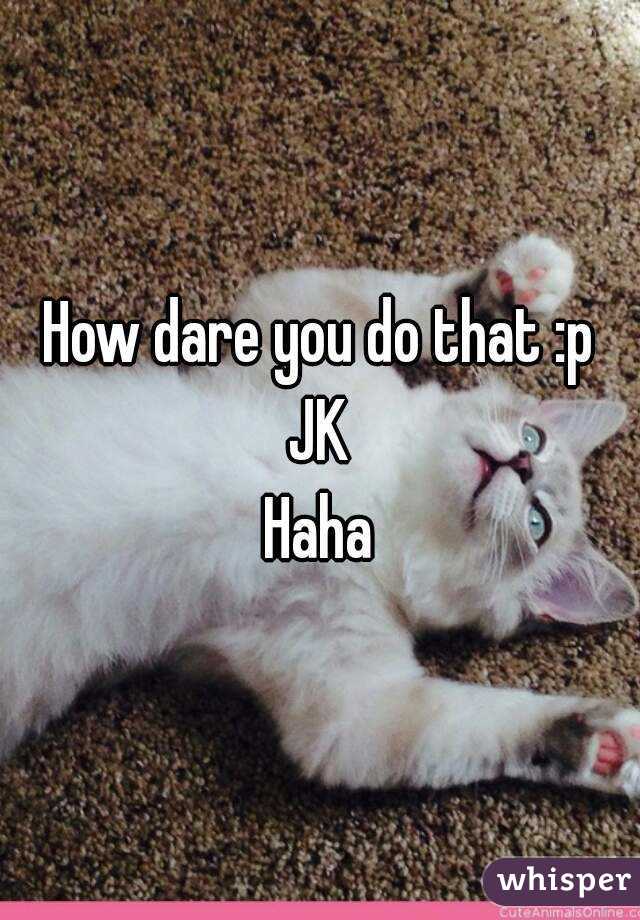 How dare you do that :p JK 
Haha