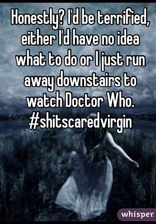 Honestly? I'd be terrified, either I'd have no idea what to do or I just run away downstairs to watch Doctor Who.
#shitscaredvirgin