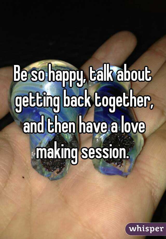 Be so happy, talk about getting back together, and then have a love making session. 