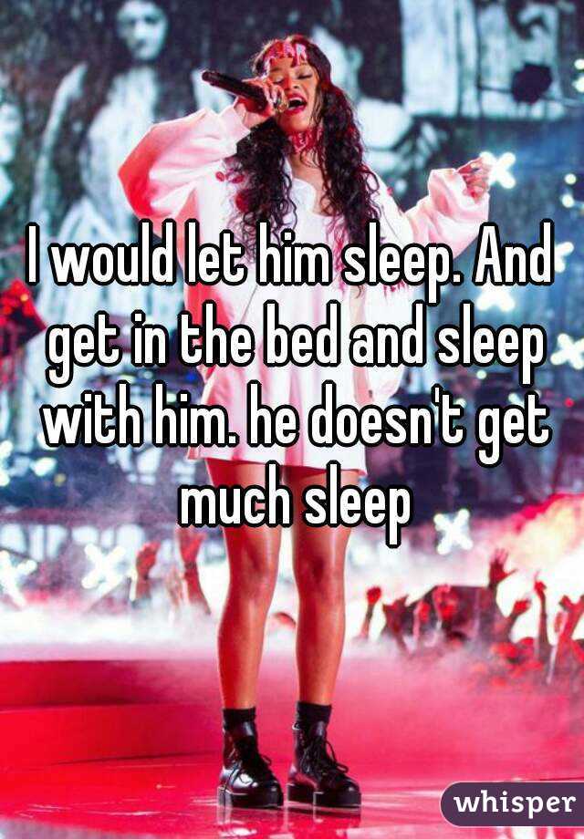 I would let him sleep. And get in the bed and sleep with him. he doesn't get much sleep