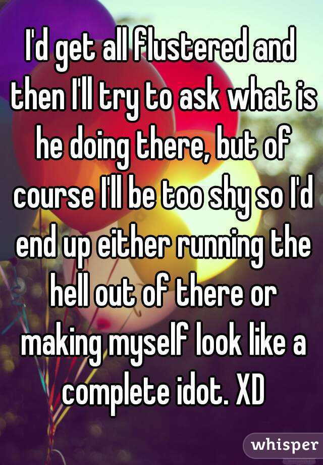 I'd get all flustered and then I'll try to ask what is he doing there, but of course I'll be too shy so I'd end up either running the hell out of there or making myself look like a complete idot. XD