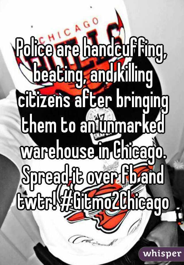 Police are handcuffing, beating, and killing citizens after bringing them to an unmarked warehouse in Chicago. Spread it over fb and twtr! #Gitmo2Chicago