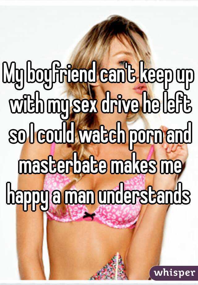My boyfriend can't keep up with my sex drive he left so I could watch porn and masterbate makes me happy a man understands 