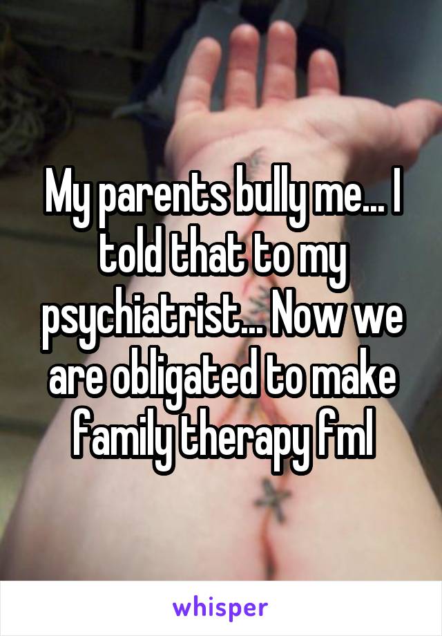 My parents bully me... I told that to my psychiatrist... Now we are obligated to make family therapy fml