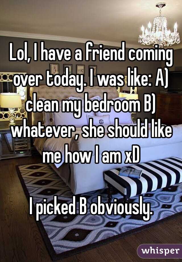 Lol, I have a friend coming over today. I was like: A) clean my bedroom B) whatever, she should like me how I am xD

I picked B obviously. 