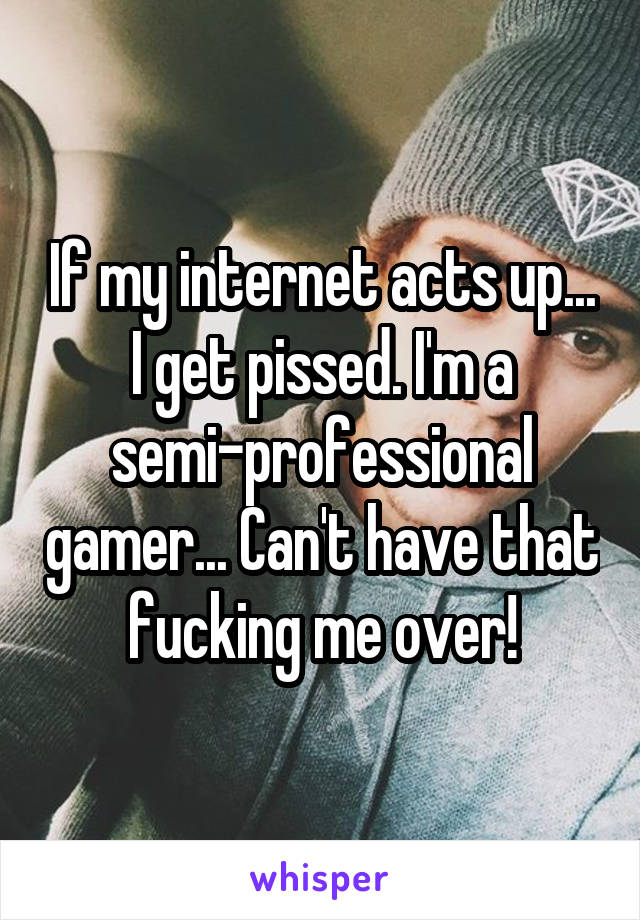 If my internet acts up... I get pissed. I'm a semi-professional gamer... Can't have that fucking me over!