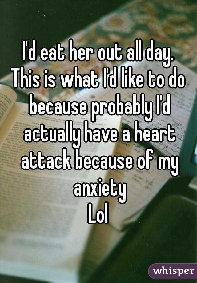 I'd eat her out all day.
This is what I'd like to do because probably I'd actually have a heart attack because of my anxiety
Lol