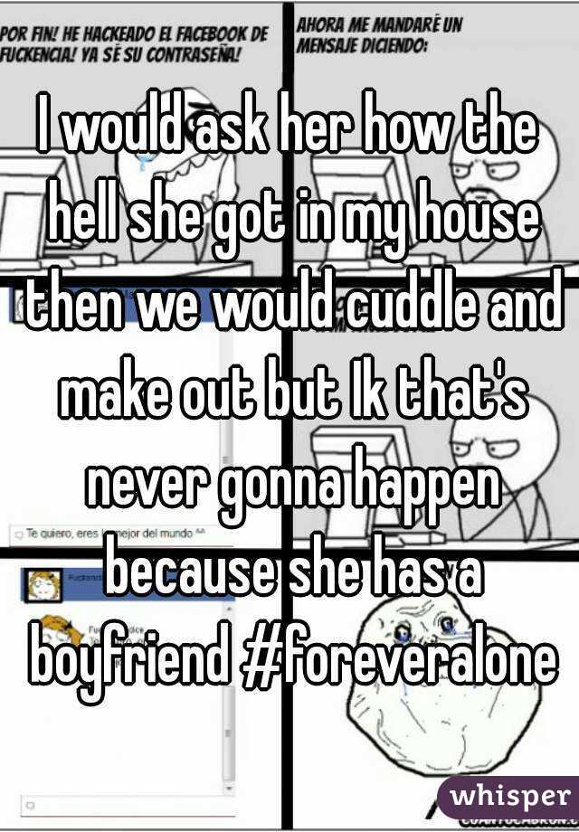 I would ask her how the hell she got in my house then we would cuddle and make out but Ik that's never gonna happen because she has a boyfriend #foreveralone