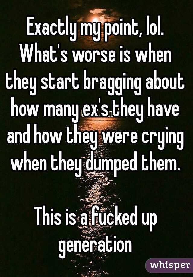 Exactly my point, lol. What's worse is when they start bragging about how many ex's they have and how they were crying when they dumped them. 

This is a fucked up generation