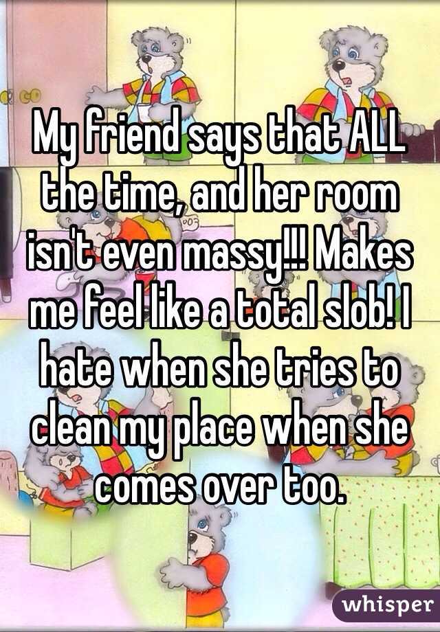 My friend says that ALL the time, and her room isn't even massy!!! Makes me feel like a total slob! I hate when she tries to clean my place when she comes over too. 