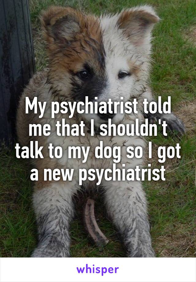 My psychiatrist told me that I shouldn't talk to my dog so I got a new psychiatrist