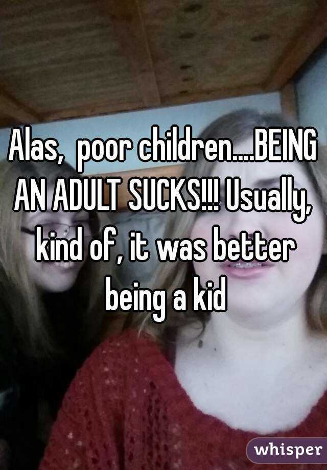 Alas,  poor children....BEING AN ADULT SUCKS!!! Usually,  kind of, it was better being a kid
