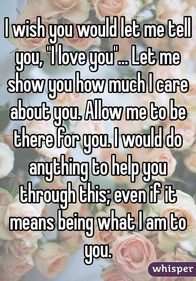I wish you would let me tell you, "I love you"... Let me show you how much I care about you. Allow me to be there for you. I would do anything to help you through this; even if it means being what I am to you. 