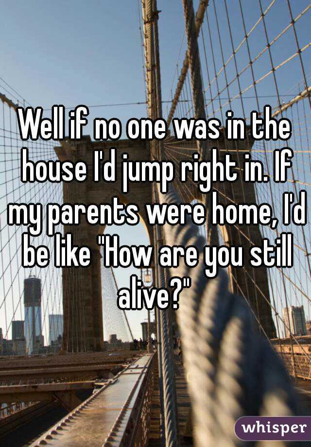 Well if no one was in the house I'd jump right in. If my parents were home, I'd be like "How are you still alive?" 