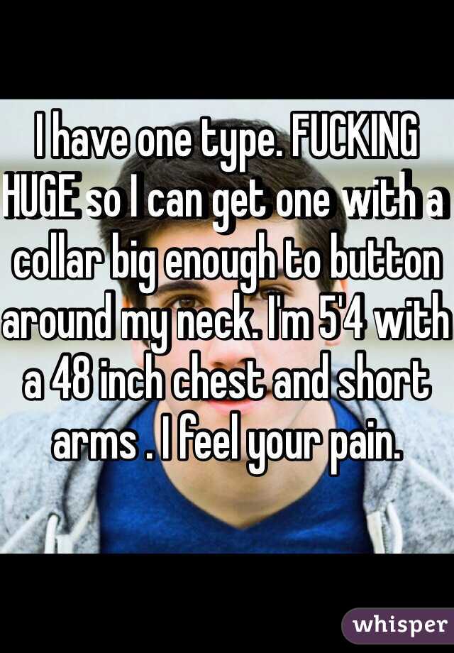 I have one type. FUCKING HUGE so I can get one with a collar big enough to button around my neck. I'm 5'4 with a 48 inch chest and short arms . I feel your pain.