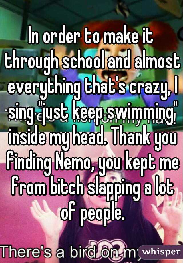 In order to make it through school and almost everything that's crazy, I sing "just keep swimming" inside my head. Thank you finding Nemo, you kept me from bitch slapping a lot of people.