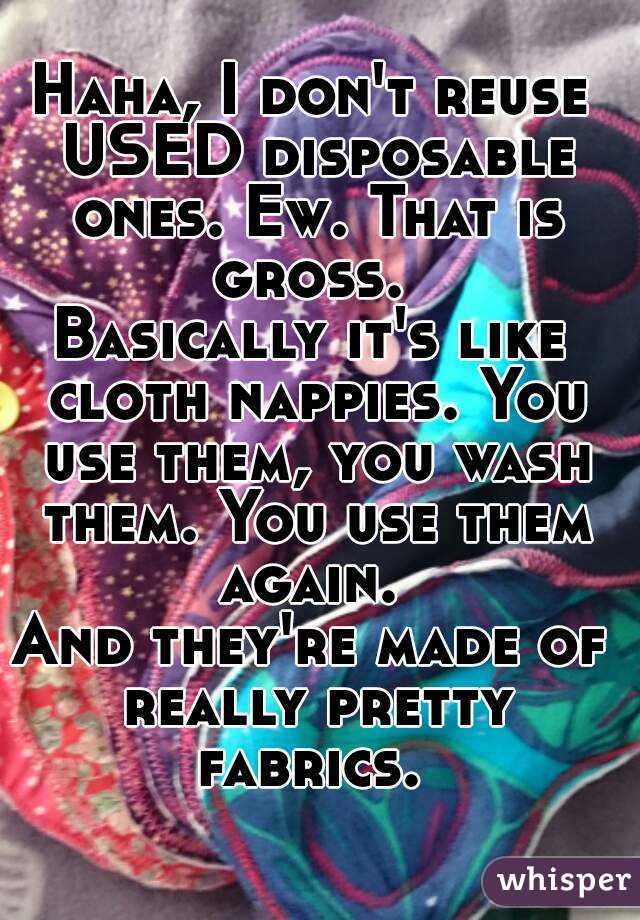 Haha, I don't reuse USED disposable ones. Ew. That is gross. 
Basically it's like cloth nappies. You use them, you wash them. You use them again. 
And they're made of really pretty fabrics. 