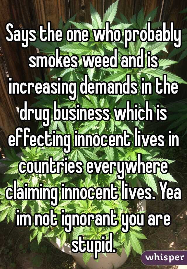 Says the one who probably smokes weed and is increasing demands in the drug business which is effecting innocent lives in countries everywhere claiming innocent lives. Yea im not ignorant you are stupid. 