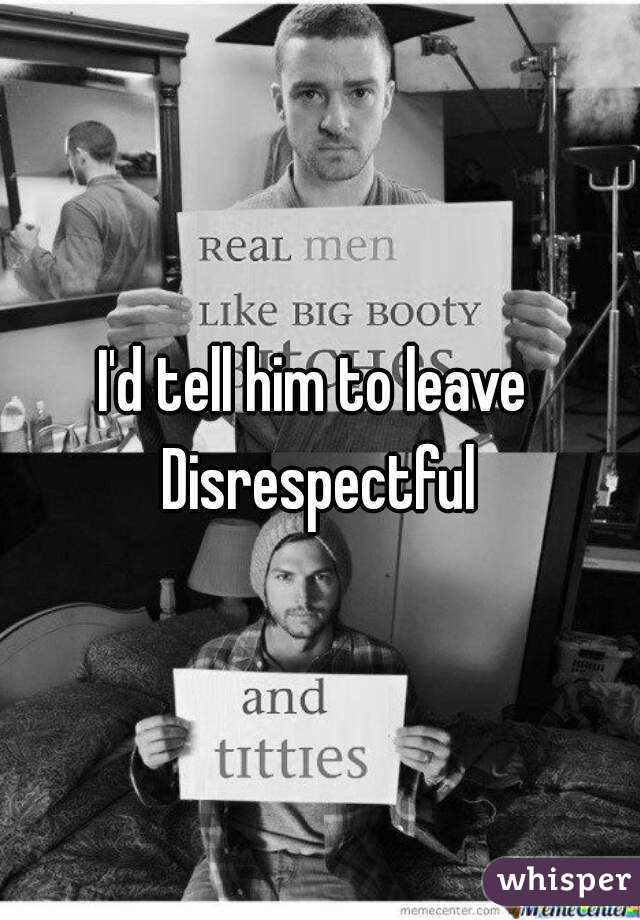 I'd tell him to leave 
Disrespectful