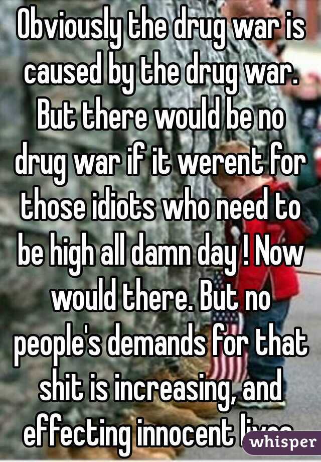 Obviously the drug war is caused by the drug war. But there would be no drug war if it werent for those idiots who need to be high all damn day ! Now would there. But no people's demands for that shit is increasing, and effecting innocent lives. 