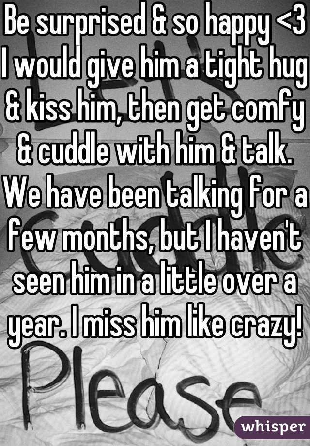 Be surprised & so happy <3
I would give him a tight hug & kiss him, then get comfy & cuddle with him & talk. We have been talking for a few months, but I haven't seen him in a little over a year. I miss him like crazy! 