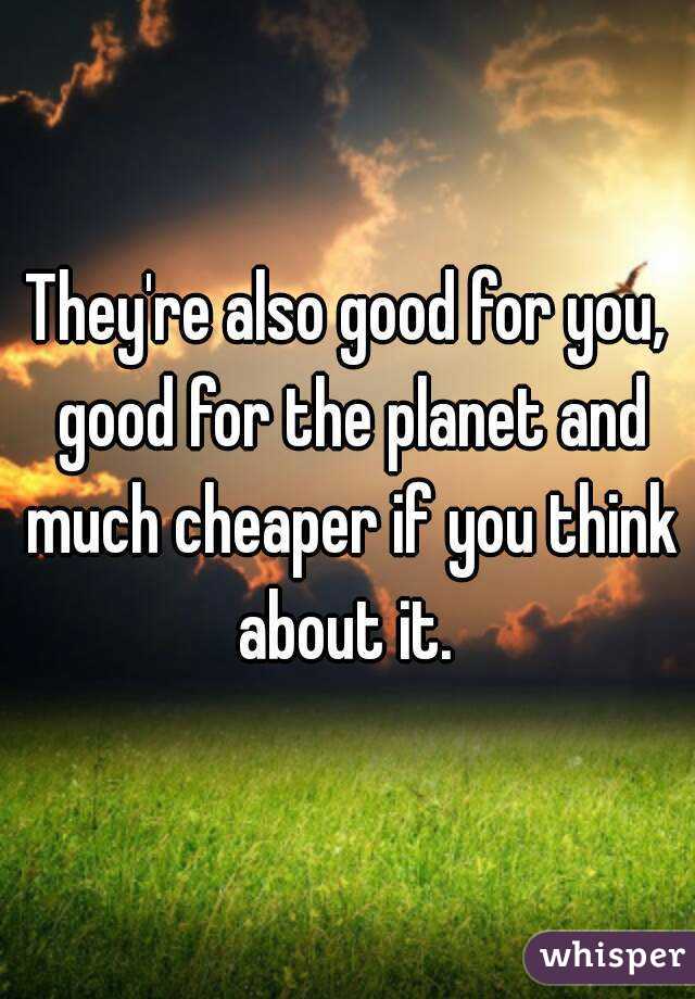 They're also good for you, good for the planet and much cheaper if you think about it. 