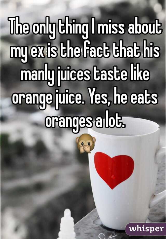 The only thing I miss about my ex is the fact that his manly juices taste like orange juice. Yes, he eats oranges a lot. 
🙊

