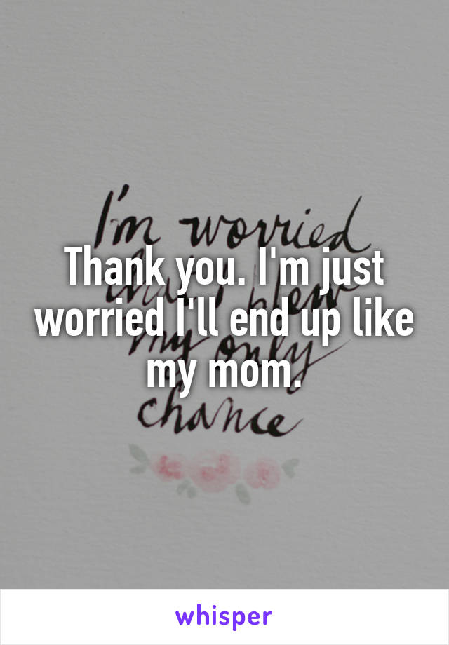 Thank you. I'm just worried I'll end up like my mom.