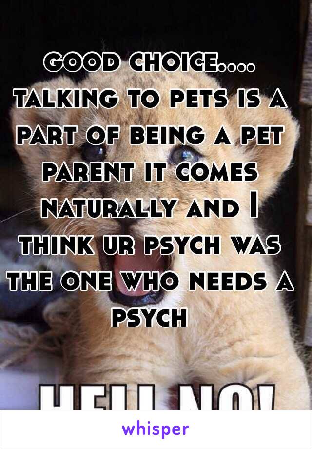 good choice.... talking to pets is a part of being a pet parent it comes naturally and I think ur psych was the one who needs a psych 