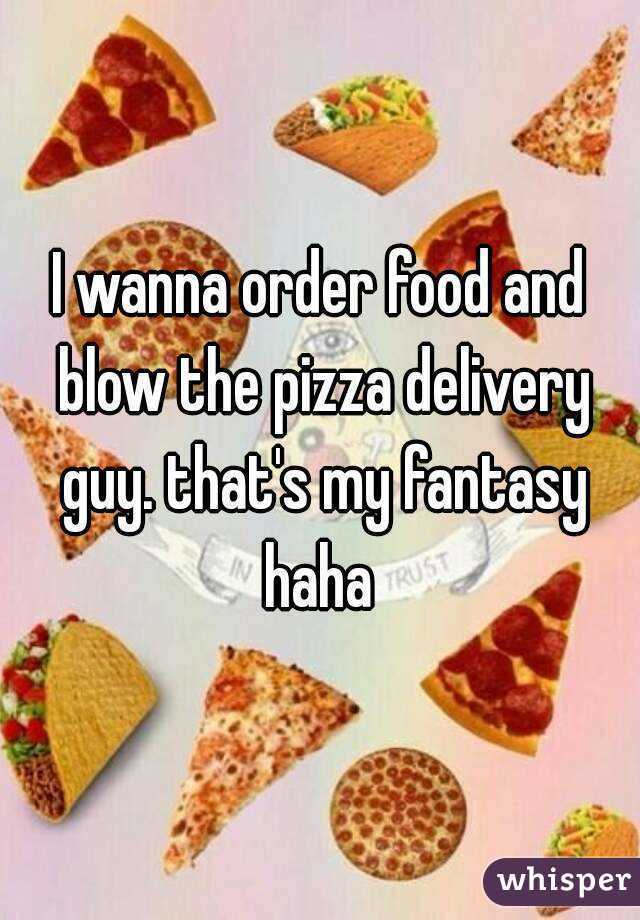 I wanna order food and blow the pizza delivery guy. that's my fantasy haha 