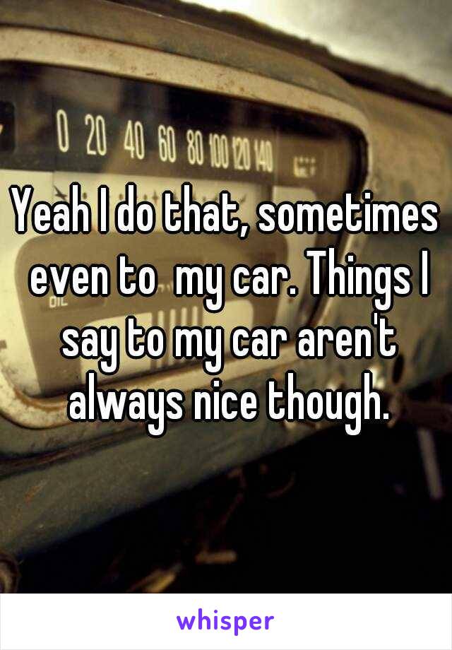 Yeah I do that, sometimes even to  my car. Things I say to my car aren't always nice though.